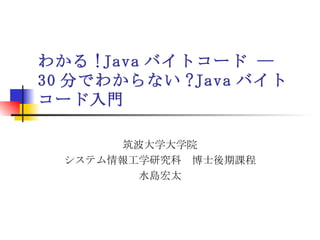 わかる !Java バイトコード ―  30 分でわからない ?Java バイトコード入門 筑波大学大学院 システム情報工学研究科　博士後期課程 水島宏太 