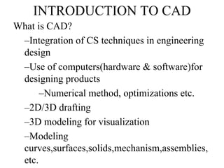 INTRODUCTION TO CAD
What is CAD?
–Integration of CS techniques in engineering
design
–Use of computers(hardware & software)for
designing products
–Numerical method, optimizations etc.
–2D/3D drafting
–3D modeling for visualization
–Modeling
curves,surfaces,solids,mechanism,assemblies,
etc.
 
