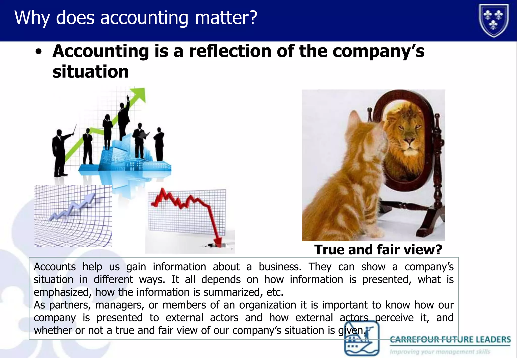 Why does accounting matter?
• Accounting is a reflection of the company’s
situation

True and fair view?
Accounts help us gain information about a business. They can show a company’s
situation in different ways. It all depends on how information is presented, what is
emphasized, how the information is summarized, etc.
As partners, managers, or members of an organization it is important to know how our
company is presented to external actors and how external actors perceive it, and
whether or not a true and fair view of our company’s situation is given.

 