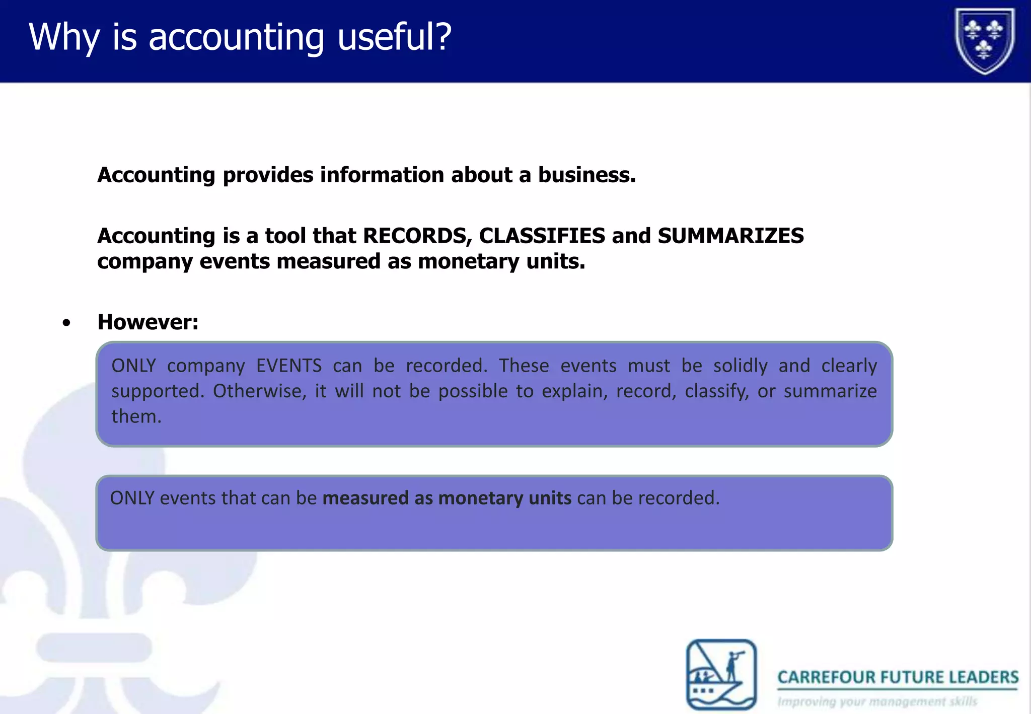 Why is accounting useful?

Accounting provides information about a business.
Accounting is a tool that RECORDS, CLASSIFIES and SUMMARIZES
company events measured as monetary units.
•

However:
ONLY company EVENTS can be recorded. These events must be solidly and clearly
supported. Otherwise, it will not be possible to explain, record, classify, or summarize
them.

ONLY events that can be measured as monetary units can be recorded.

 