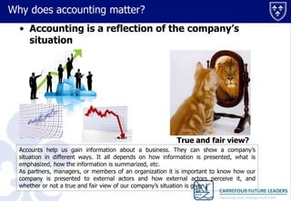 Why does accounting matter?
• Accounting is a reflection of the company’s
situation

True and fair view?
Accounts help us gain information about a business. They can show a company’s
situation in different ways. It all depends on how information is presented, what is
emphasized, how the information is summarized, etc.
As partners, managers, or members of an organization it is important to know how our
company is presented to external actors and how external actors perceive it, and
whether or not a true and fair view of our company’s situation is given.

 