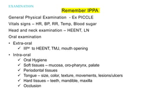Remember IPPA
General Physical Examination - Ex PICCLE
Vitals signs – HR, BP, RR, Temp, Blood sugar
Head and neck examination – HEENT, LN
Oral examination
• Extra-oral
 IIIlar to HEENT, TMJ, mouth opening
• Intra-oral
 Oral Hygiene
 Soft tissues – mucosa, oro-pharynx, palate
 Periodontal tissues
 Tongue – size, color, texture, movements, lesions/ulcers
 Hard tissues – teeth, mandible, maxilla
 Occlusion
EXAMINATION
 
