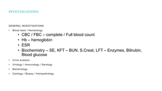 GENERAL INVESTIGATIONS
• Blood tests / Hematology
• CBC / FBC – complete / Full blood count
• Hb – hemoglobin
• ESR
• Biochemistry – SE, KFT – BUN, S.Creat, LFT – Enzymes, Bilirubin,
Blood glucose
• Urine analysis
• Virology / Immunology / Serology
• Bacteriology
• Cytology / Biopsy / Histopathology
INVESTIGATIONS
 