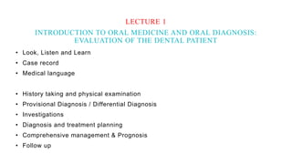 • Look, Listen and Learn
• Case record
• Medical language
• History taking and physical examination
• Provisional Diagnosis / Differential Diagnosis
• Investigations
• Diagnosis and treatment planning
• Comprehensive management & Prognosis
• Follow up
LECTURE 1
INTRODUCTION TO ORAL MEDICINE AND ORAL DIAGNOSIS:
EVALUATION OF THE DENTAL PATIENT
 
