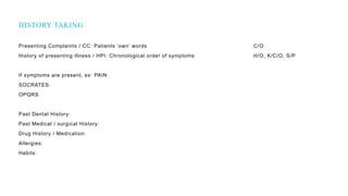 Presenting Complaints / CC: Patients ‘own’ words C/O
History of presenting illness / HPI: Chronological order of symptoms H/O, K/C/O, S/P
If symptoms are present, ex: PAIN
SOCRATES
OPQRS
Past Dental History:
Past Medical / surgical History:
Drug History / Medication:
Allergies:
Habits:
HISTORY TAKING
 