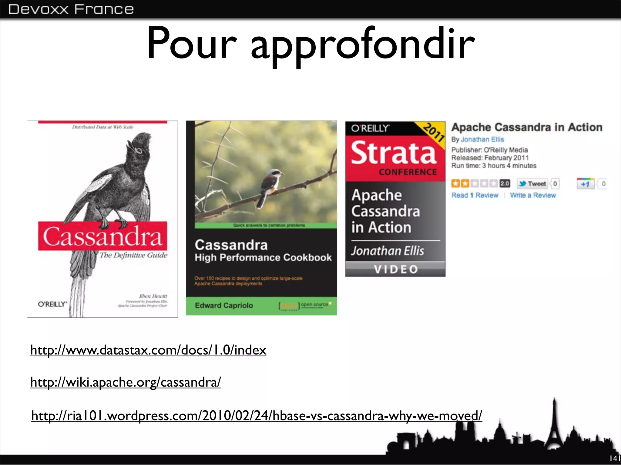 Pour approfondir




http://www.datastax.com/docs/1.0/index

http://wiki.apache.org/cassandra/

http://ria101.wordpress.com/2010/02/24/hbase-vs-cassandra-why-we-moved/

                                                                          141
 