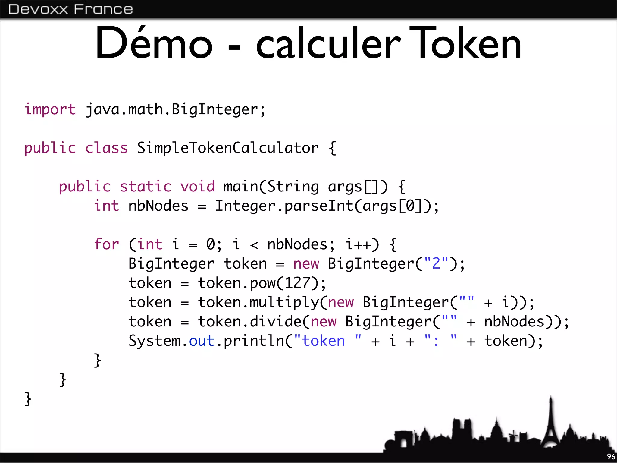 Démo - calculer Token
import java.math.BigInteger;

public class SimpleTokenCalculator {

    public static void main(String args[]) {
        int nbNodes = Integer.parseInt(args[0]);

        for (int i = 0; i < nbNodes; i++) {
            BigInteger token = new BigInteger("2");
            token = token.pow(127);
            token = token.multiply(new BigInteger("" + i));
            token = token.divide(new BigInteger("" + nbNodes));
            System.out.println("token " + i + ": " + token);
        }
    }
}


                                                                  96
 