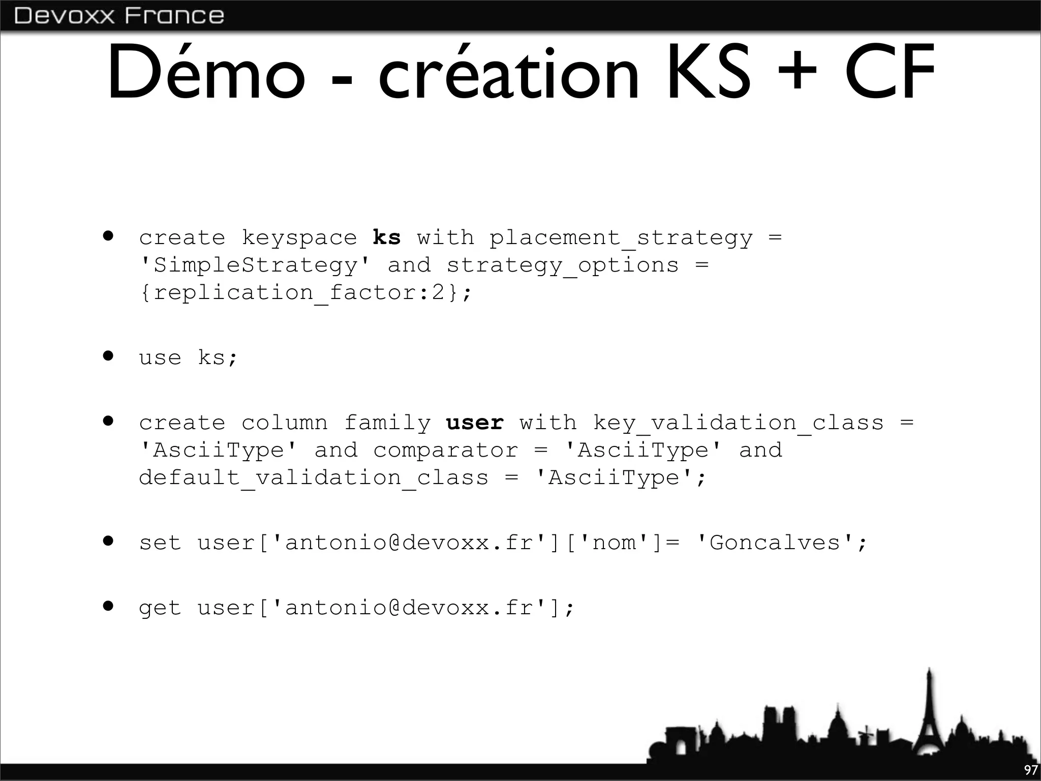 Démo - création KS + CF
•   create keyspace ks with placement_strategy =
    'SimpleStrategy' and strategy_options =
    {replication_factor:2};

•   use ks;

•   create column family user with key_validation_class =
    'AsciiType' and comparator = 'AsciiType' and
    default_validation_class = 'AsciiType';

•   set user['antonio@devoxx.fr']['nom']= 'Goncalves';

•   get user['antonio@devoxx.fr'];




                                                            97
 