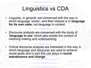 Linguistics vs CDA
• Linguists, in general, are concerned with the way in
  which language ‘works’, and their interest is in language
  for its own sake, not language in context.

• Discourse analysts are concerned with the study of
  ‘language in use’ which also entails the context of
  meaning making and undersanding.

• Critical discourse analysts are interested in the way in
  which language and discourse are used to achieve
  social goals and in part this use plays in social
  maintenance and change.
 