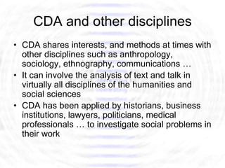 CDA and other disciplines
• CDA shares interests, and methods at times with
  other disciplines such as anthropology,
  sociology, ethnography, communications …
• It can involve the analysis of text and talk in
  virtually all disciplines of the humanities and
  social sciences
• CDA has been applied by historians, business
  institutions, lawyers, politicians, medical
  professionals … to investigate social problems in
  their work
 