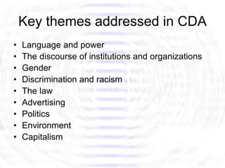 Key themes addressed in CDA
•   Language and power
•   The discourse of institutions and organizations
•   Gender
•   Discrimination and racism
•   The law
•   Advertising
•   Politics
•   Environment
•   Capitalism
 
