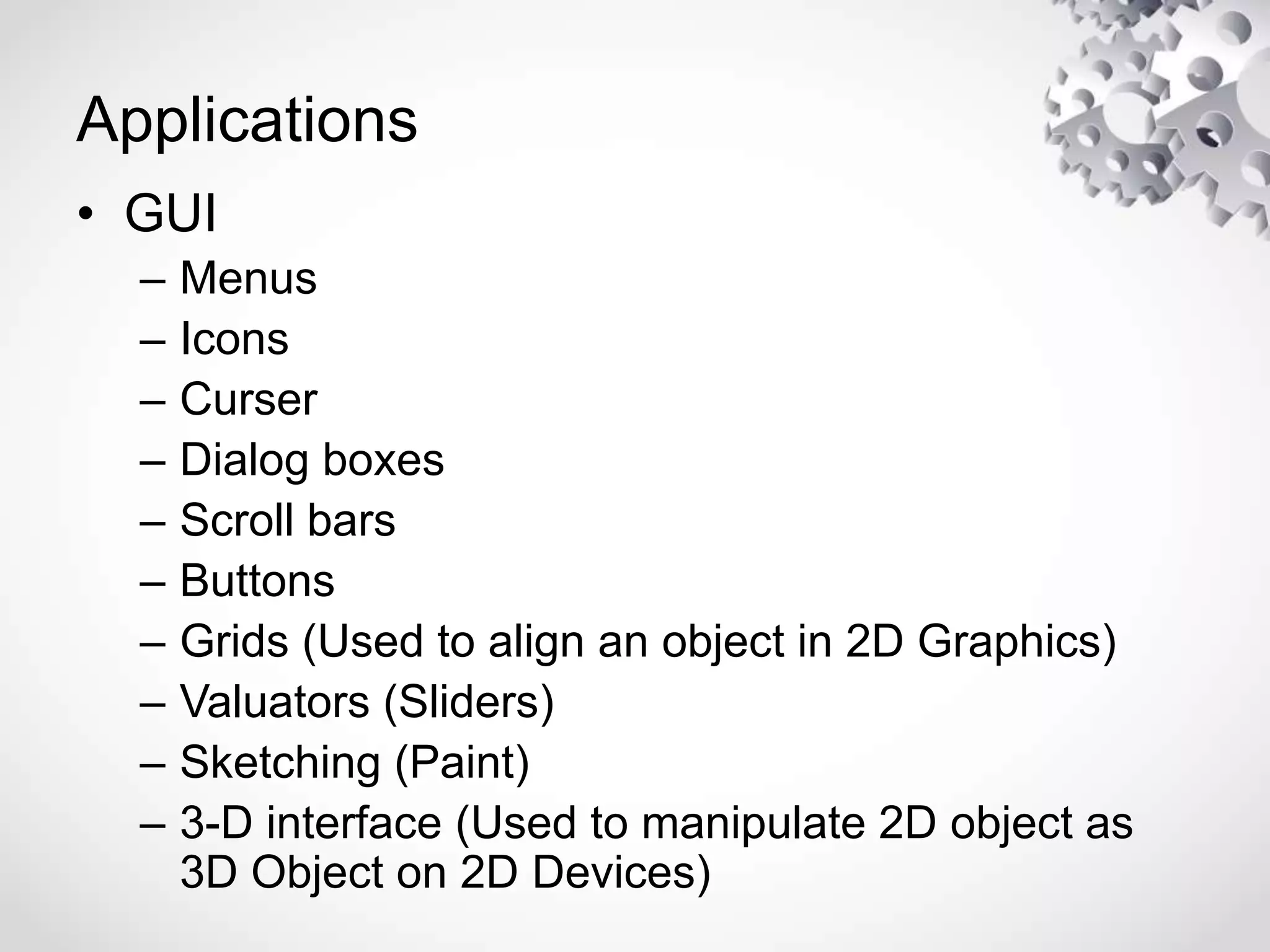 Applications
• GUI
– Menus
– Icons
– Curser
– Dialog boxes
– Scroll bars
– Buttons
– Grids (Used to align an object in 2D Graphics)
– Valuators (Sliders)
– Sketching (Paint)
– 3-D interface (Used to manipulate 2D object as
3D Object on 2D Devices)
 