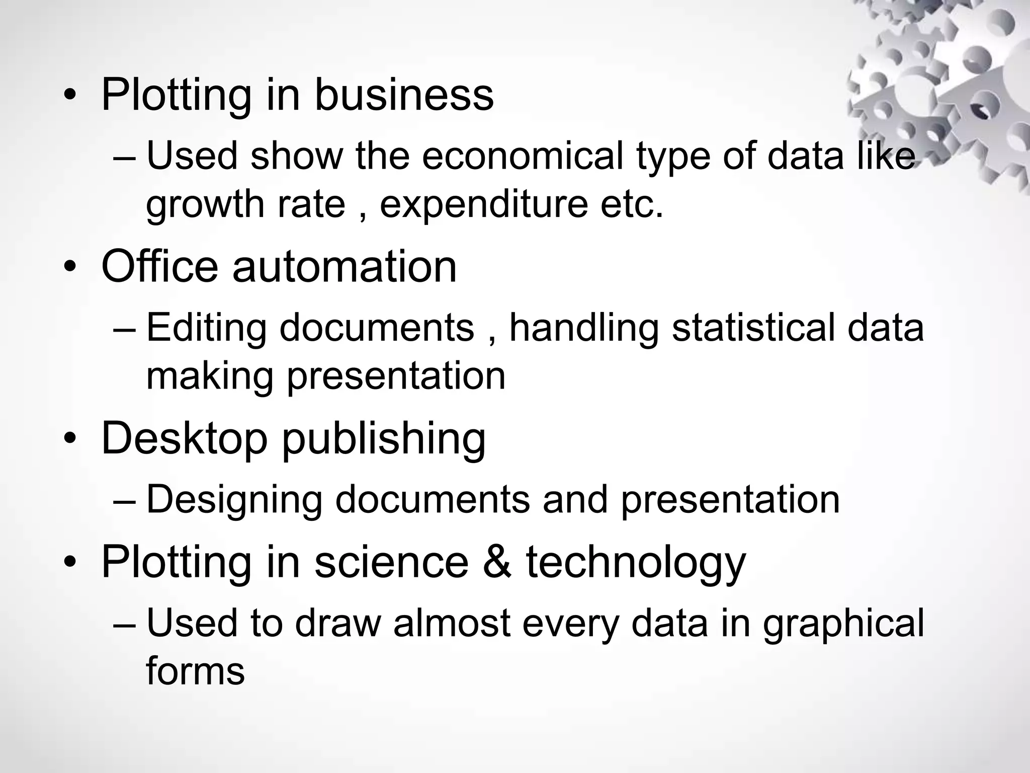 • Plotting in business
– Used show the economical type of data like
growth rate , expenditure etc.
• Office automation
– Editing documents , handling statistical data
making presentation
• Desktop publishing
– Designing documents and presentation
• Plotting in science & technology
– Used to draw almost every data in graphical
forms
 