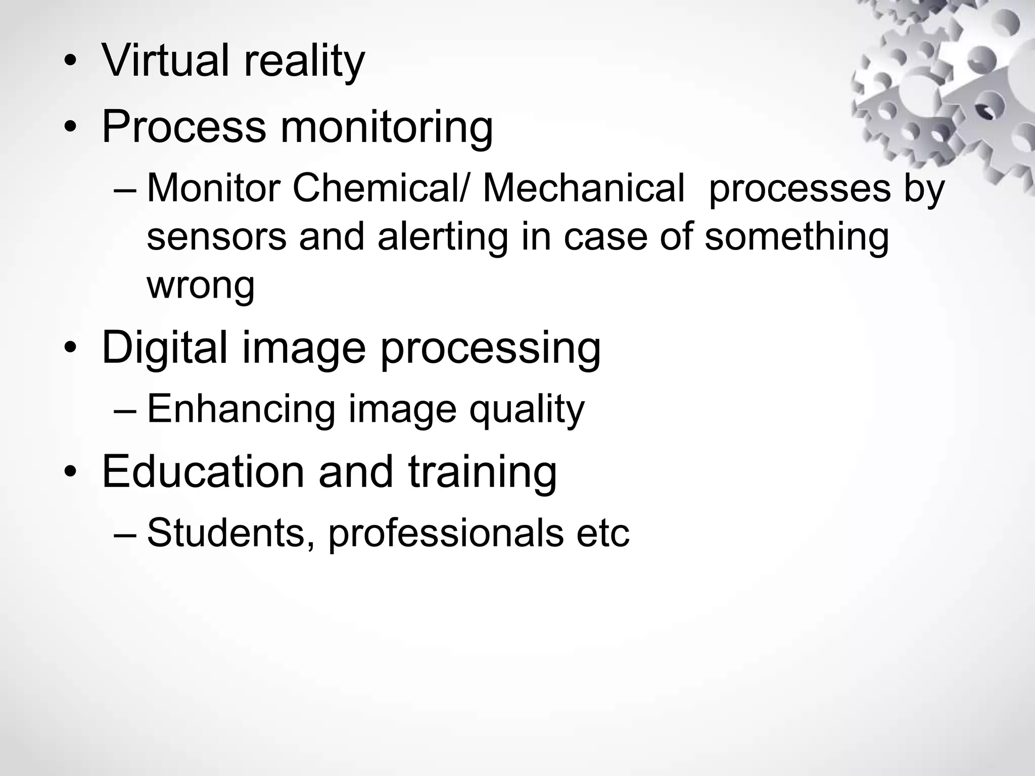 • Virtual reality
• Process monitoring
– Monitor Chemical/ Mechanical processes by
sensors and alerting in case of something
wrong
• Digital image processing
– Enhancing image quality
• Education and training
– Students, professionals etc
 