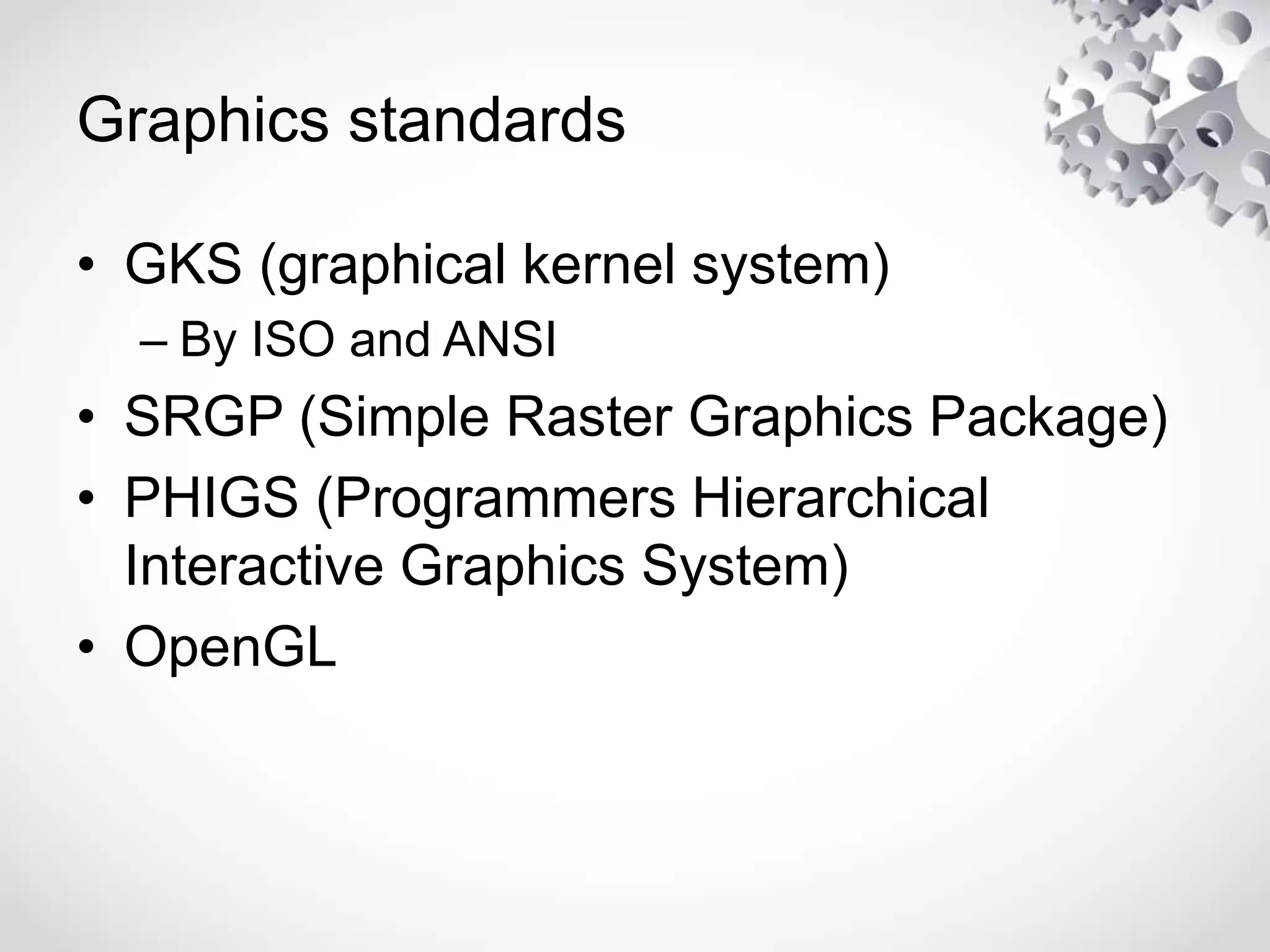 Graphics standards
• GKS (graphical kernel system)
– By ISO and ANSI
• SRGP (Simple Raster Graphics Package)
• PHIGS (Programmers Hierarchical
Interactive Graphics System)
• OpenGL
 