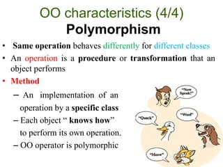 OO characteristics (4/4)
Polymorphism
• Same operation behaves differently for different classes
• An operation is a procedure or transformation that an
object performs
• Method
– An implementation of an
operation by a specific class
– Each object “ knows how”
to perform its own operation.
– OO operator is polymorphic
 