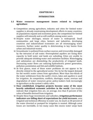 CHAPTER NO 1
INTRODUCTION
1.1 Water resources management issues related to irrigated
agriculture
 Competition among agriculture, industry and cities for limited water
supplies is already constraining development efforts in many countries.
As populations expand and economies grow, the competition for limited
supplies will intensify and so will conflicts among water users.
 Despite water shortages, misuse of water is widespread. Small
communities and large cities, farmers and industries, developing
countries and industrialized economies are all mismanaging water
resources. Surface water quality is deteriorating in key basins from
urban and industrial wastes.
 Groundwater is polluted from surface sources and irreversibly damaged
by the intrusion of salt water. Overexploited aquifers are losing their
capacity to hold water and lands are subsiding. Cities are unable to
provide adequate drinking-water and sanitation facilities. Waterlogging
and salinization are diminishing the productivity of irrigated lands.
Decreasing water flows are reducing hydroelectric power generation,
pollution assimilation and fish and wildlife habitats.
 At first glance, most of these water problems do not appear to be
directly related to the agricultural sector. Yet, by far the largest demand
for the world's water comes from agriculture. More than two-thirds of
the water withdrawn from the earth's rivers, lakes and aquifers is used
for irrigation. As competition, conflicts, shortages, waste, overuse and
degradation of water resources grow; policy-makers look increasingly
to agriculture as the system's safety valve.
 Once established, irrigation projects become some of the most
heavily subsidized economic activities in the world. Case-studies
indicate that irrigation fees are, on average, less than 8 percent of the
value of benefits derived from irrigation.
 Despite these huge investments and subsidies, irrigation performance
indicators are falling short of expectations for yield increases, area
irrigated and technical efficiency in water use. As much as 60 percent of
the water diverted or pumped for irrigation is wasted. Although some
losses are inevitable, in too many cases this excess water seeps back
 