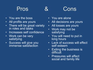 Pros                &               Cons
• You are the boss              •   You are alone
• All profits are yours         •   All decisions are yours
• There will be great variety   •   All losses are yours
  in roles and tasks            •   Work may not be
• Increases self confidence         satisfying
• Work can be very              •   You will need to put in
  satisfying                        long hours
• Success will give you         •   Lack of success will effect
  immense satisfaction              self esteem
                                •   Exiting the business is
                                    difficult
                                •   Pressures will affect
                                    social and family life
 