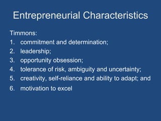 Entrepreneurial Characteristics
Timmons:
1. commitment and determination;
2. leadership;
3. opportunity obsession;
4. tolerance of risk, ambiguity and uncertainty;
5. creativity, self-reliance and ability to adapt; and
6. motivation to excel
 