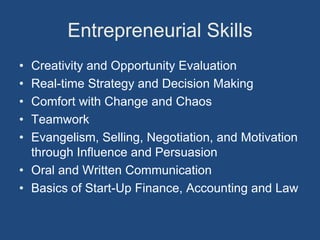 Entrepreneurial Skills
• Creativity and Opportunity Evaluation
• Real-time Strategy and Decision Making
• Comfort with Change and Chaos
• Teamwork
• Evangelism, Selling, Negotiation, and Motivation
  through Influence and Persuasion
• Oral and Written Communication
• Basics of Start-Up Finance, Accounting and Law
 