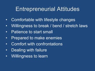 Entrepreneurial Attitudes
•   Comfortable with lifestyle changes
•   Willingness to break / bend / stretch laws
•   Patience to start small
•   Prepared to make enemies
•   Comfort with confrontations
•   Dealing with failure
•   Willingness to learn
 