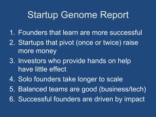 Startup Genome Report
1. Founders that learn are more successful
2. Startups that pivot (once or twice) raise
   more money
3. Investors who provide hands on help
   have little effect
4. Solo founders take longer to scale
5. Balanced teams are good (business/tech)
6. Successful founders are driven by impact
 