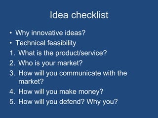 Idea checklist
• Why innovative ideas?
• Technical feasibility
1. What is the product/service?
2. Who is your market?
3. How will you communicate with the
   market?
4. How will you make money?
5. How will you defend? Why you?
 
