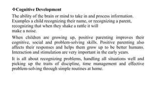 Cognitive Development
The ability of the brain or mind to take in and process information.
Examples a child recognizing their name, or recognizing a parent,
recognizing that when they shake a rattle it will
make a noise.
When children are growing up, positive parenting improves their
cognitive, social and problem-solving skills. Positive parenting also
affects their responses and helps them grow up to be better humans.
Interaction and stimulation are very important in the early years.
It is all about recognizing problems, handling all situations well and
picking up the traits of discipline, time management and effective
problem-solving through simple routines at home.
 