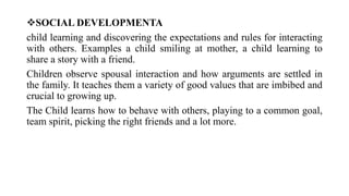 SOCIAL DEVELOPMENTA
child learning and discovering the expectations and rules for interacting
with others. Examples a child smiling at mother, a child learning to
share a story with a friend.
Children observe spousal interaction and how arguments are settled in
the family. It teaches them a variety of good values that are imbibed and
crucial to growing up.
The Child learns how to behave with others, playing to a common goal,
team spirit, picking the right friends and a lot more.
 