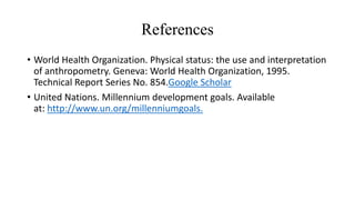 References
• World Health Organization. Physical status: the use and interpretation
of anthropometry. Geneva: World Health Organization, 1995.
Technical Report Series No. 854.Google Scholar
• United Nations. Millennium development goals. Available
at: http://www.un.org/millenniumgoals.
 