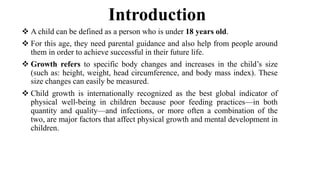 Introduction
 A child can be defined as a person who is under 18 years old.
 For this age, they need parental guidance and also help from people around
them in order to achieve successful in their future life.
 Growth refers to specific body changes and increases in the child’s size
(such as: height, weight, head circumference, and body mass index). These
size changes can easily be measured.
 Child growth is internationally recognized as the best global indicator of
physical well-being in children because poor feeding practices—in both
quantity and quality—and infections, or more often a combination of the
two, are major factors that affect physical growth and mental development in
children.
 