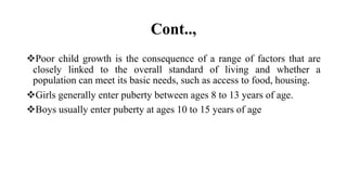 Cont..,
Poor child growth is the consequence of a range of factors that are
closely linked to the overall standard of living and whether a
population can meet its basic needs, such as access to food, housing.
Girls generally enter puberty between ages 8 to 13 years of age.
Boys usually enter puberty at ages 10 to 15 years of age
 