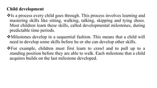 Child development
Is a process every child goes through. This process involves learning and
mastering skills like sitting, walking, talking, skipping and tying shoes.
Most children learn these skills, called developmental milestones, during
predictable time periods.
Milestones develop in a sequential fashion. This means that a child will
need to develop some skills before he or she can develop other skills.
For example, children must first learn to crawl and to pull up to a
standing position before they are able to walk. Each milestone that a child
acquires builds on the last milestone developed.
 