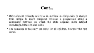 Cont..,
• Development typically refers to an increase in complexity (a change
from simple to more complex) Involves a progression along a
continuing pathway on which the child acquires more refined
knowledge, behavior, and skills.
• The sequence is basically the same for all children, however the rate
varies.
 