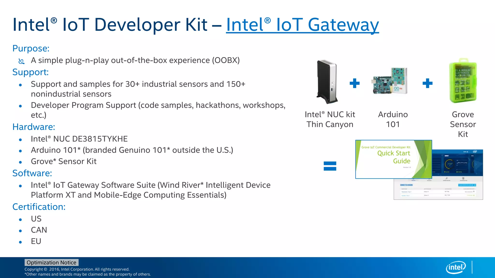Copyright © 2016, Intel Corporation. All rights reserved.
*Other names and brands may be claimed as the property of others.
Optimization Notice
Intel® IoT Developer Kit – Intel® IoT Gateway
Purpose:
 A simple plug-n-play out-of-the-box experience (OOBX)
Support:
● Support and samples for 30+ industrial sensors and 150+
nonindustrial sensors
● Developer Program Support (code samples, hackathons, workshops,
etc.)
Hardware:
● Intel® NUC DE3815TYKHE
● Arduino 101* (branded Genuino 101* outside the U.S.)
● Grove* Sensor Kit
Software:
● Intel® IoT Gateway Software Suite (Wind River* Intelligent Device
Platform XT and Mobile-Edge Computing Essentials)
Certification:
● US
● CAN
● EU
Intel® NUC kit
Thin Canyon
Arduino
101
Grove
Sensor
Kit
 