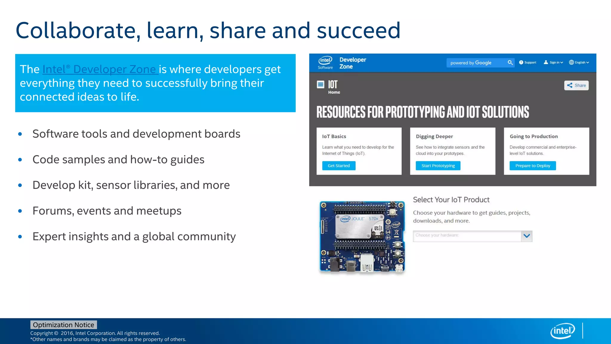 Copyright © 2016, Intel Corporation. All rights reserved.
*Other names and brands may be claimed as the property of others.
Optimization Notice
Collaborate, learn, share and succeed
• Software tools and development boards
• Code samples and how-to guides
• Develop kit, sensor libraries, and more
• Forums, events and meetups
• Expert insights and a global community
The Intel® Developer Zone is where developers get
everything they need to successfully bring their
connected ideas to life.
 