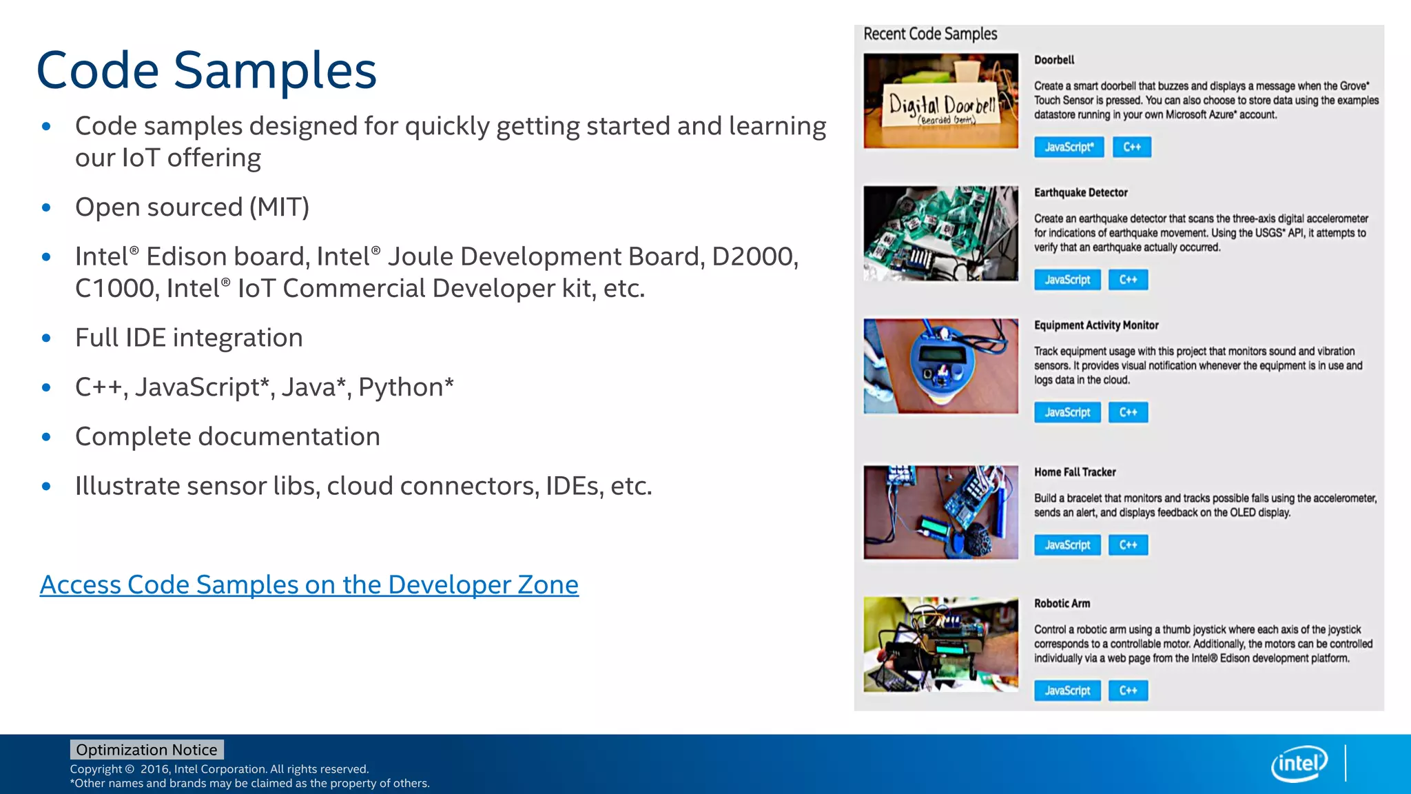 Copyright © 2016, Intel Corporation. All rights reserved.
*Other names and brands may be claimed as the property of others.
Optimization Notice
Code Samples
• Code samples designed for quickly getting started and learning
our IoT offering
• Open sourced (MIT)
• Intel® Edison board, Intel® Joule Development Board, D2000,
C1000, Intel® IoT Commercial Developer kit, etc.
• Full IDE integration
• C++, JavaScript*, Java*, Python*
• Complete documentation
• Illustrate sensor libs, cloud connectors, IDEs, etc.
Access Code Samples on the Developer Zone
 