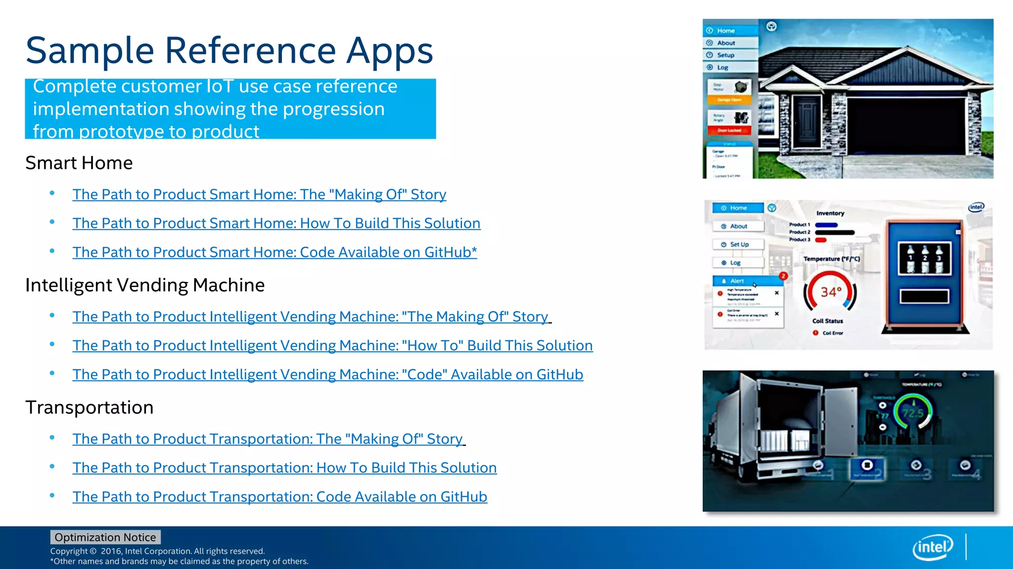 Copyright © 2016, Intel Corporation. All rights reserved.
*Other names and brands may be claimed as the property of others.
Optimization Notice
Sample Reference Apps
Smart Home
• The Path to Product Smart Home: The "Making Of" Story
• The Path to Product Smart Home: How To Build This Solution
• The Path to Product Smart Home: Code Available on GitHub*
Intelligent Vending Machine
• The Path to Product Intelligent Vending Machine: "The Making Of" Story
• The Path to Product Intelligent Vending Machine: "How To" Build This Solution
• The Path to Product Intelligent Vending Machine: "Code" Available on GitHub
Transportation
• The Path to Product Transportation: The "Making Of" Story
• The Path to Product Transportation: How To Build This Solution
• The Path to Product Transportation: Code Available on GitHub
Complete customer IoT use case reference
implementation showing the progression
from prototype to product
 