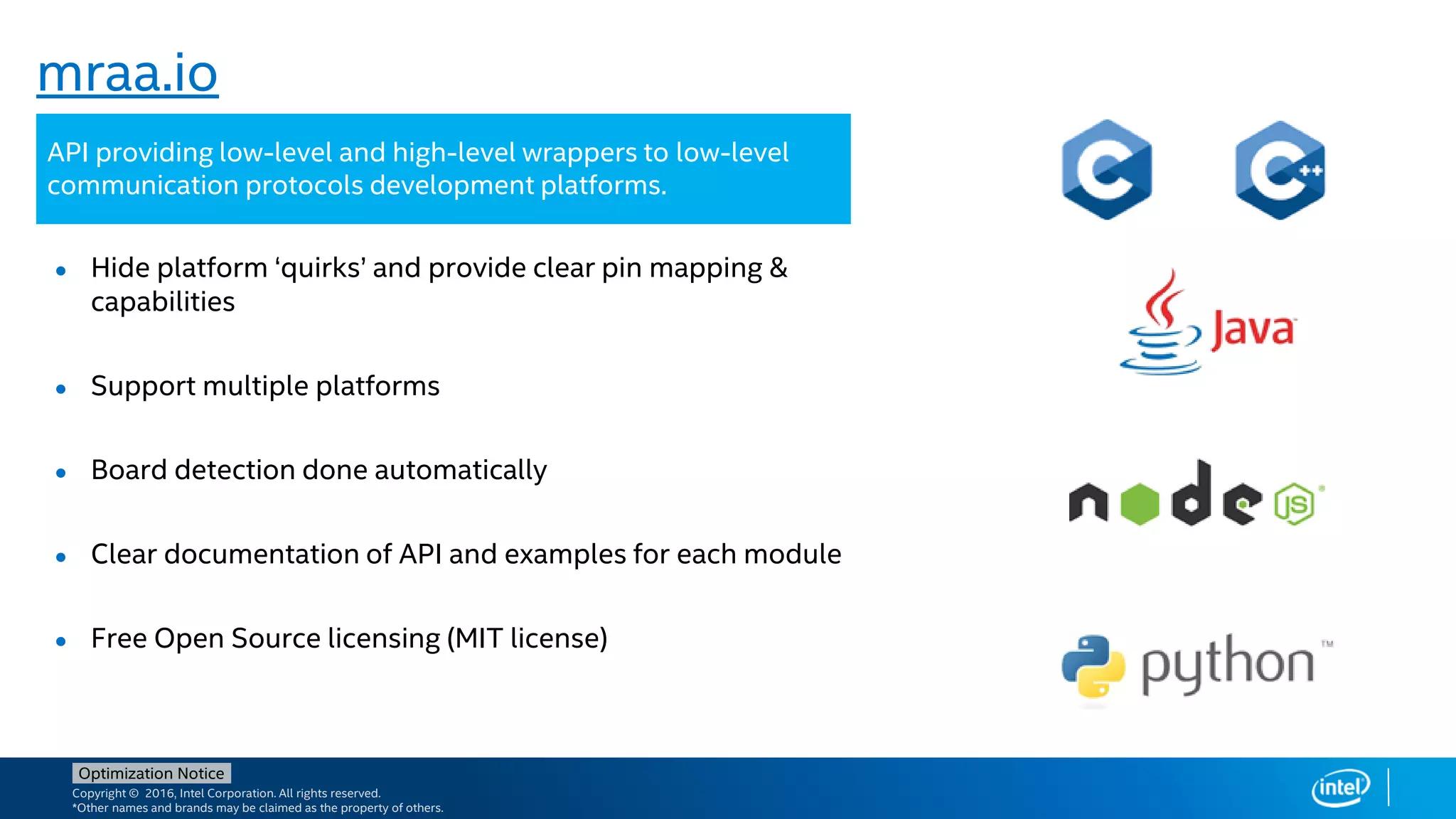 Copyright © 2016, Intel Corporation. All rights reserved.
*Other names and brands may be claimed as the property of others.
Optimization Notice
mraa.io
● Hide platform ‘quirks’ and provide clear pin mapping &
capabilities
● Support multiple platforms
● Board detection done automatically
● Clear documentation of API and examples for each module
● Free Open Source licensing (MIT license)
API providing low-level and high-level wrappers to low-level
communication protocols development platforms.
 
