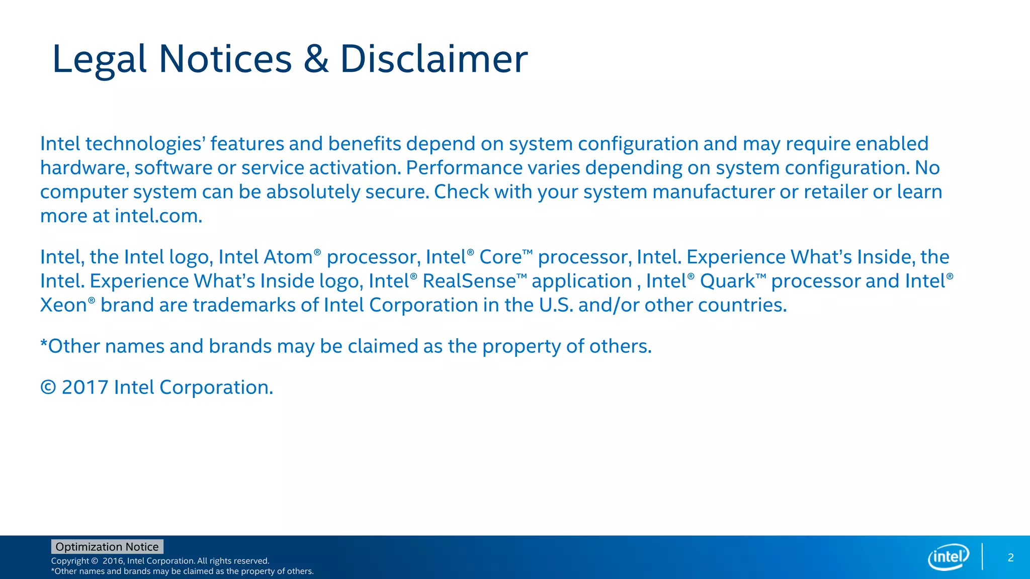 Copyright © 2016, Intel Corporation. All rights reserved.
*Other names and brands may be claimed as the property of others.
Optimization Notice
Legal Notices & Disclaimer
Intel technologies’ features and benefits depend on system configuration and may require enabled
hardware, software or service activation. Performance varies depending on system configuration. No
computer system can be absolutely secure. Check with your system manufacturer or retailer or learn
more at intel.com.
Intel, the Intel logo, Intel Atom® processor, Intel® Core™ processor, Intel. Experience What’s Inside, the
Intel. Experience What’s Inside logo, Intel® RealSense™ application , Intel® Quark™ processor and Intel®
Xeon® brand are trademarks of Intel Corporation in the U.S. and/or other countries.
*Other names and brands may be claimed as the property of others.
© 2017 Intel Corporation.
2
 