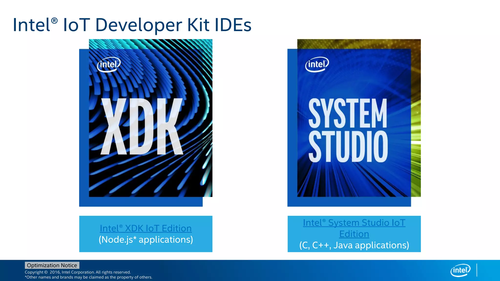 Copyright © 2016, Intel Corporation. All rights reserved.
*Other names and brands may be claimed as the property of others.
Optimization Notice
Intel® IoT Developer Kit IDEs
Intel® XDK IoT Edition
(Node.js* applications)
Intel® System Studio IoT
Edition
(C, C++, Java applications)
 