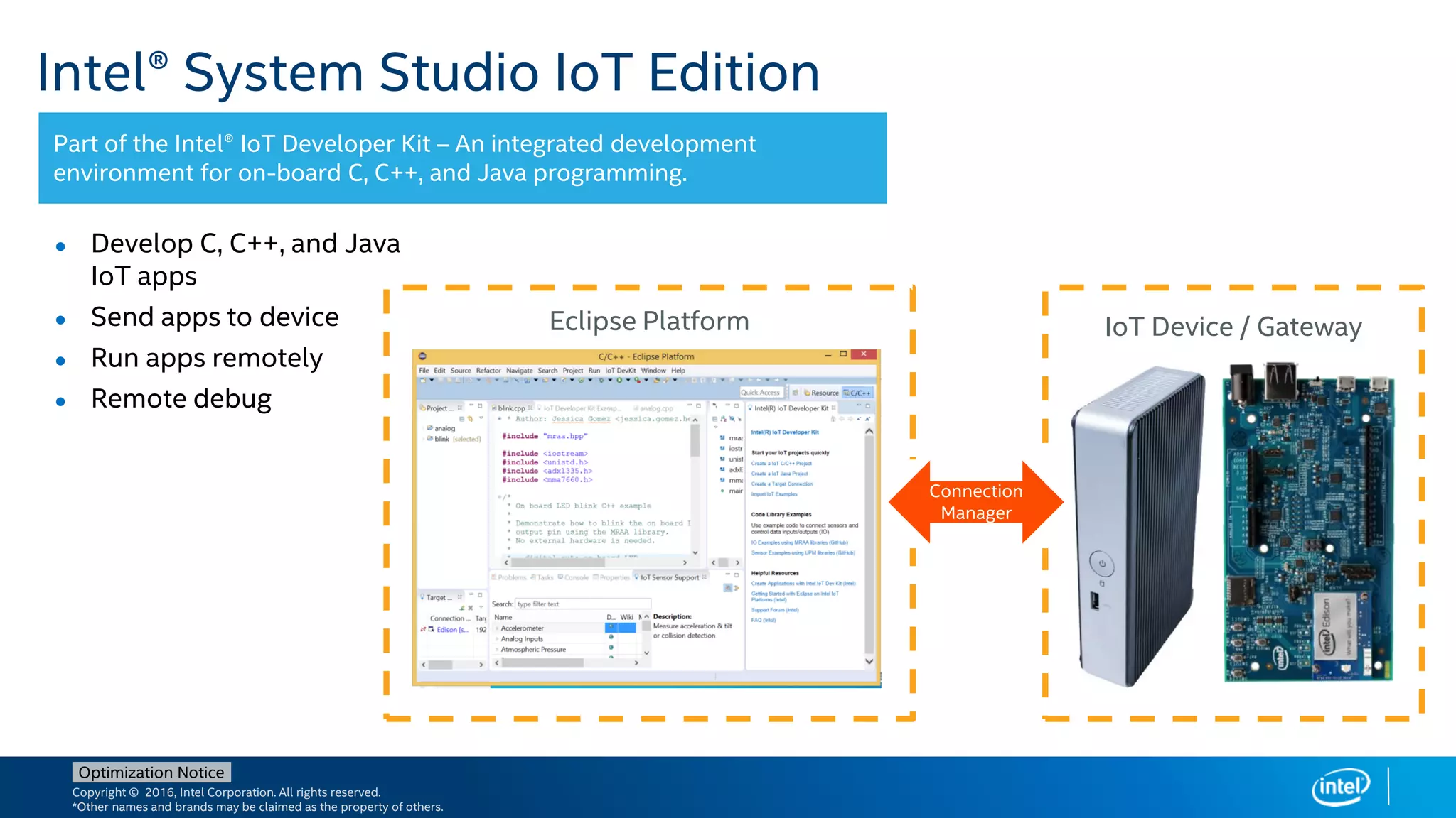 Copyright © 2016, Intel Corporation. All rights reserved.
*Other names and brands may be claimed as the property of others.
Optimization Notice
Intel® System Studio IoT Edition
Part of the Intel® IoT Developer Kit – An integrated development
environment for on-board C, C++, and Java programming.
● Develop C, C++, and Java
IoT apps
● Send apps to device
● Run apps remotely
● Remote debug
IoT Device / GatewayEclipse Platform
Connection
Manager
 