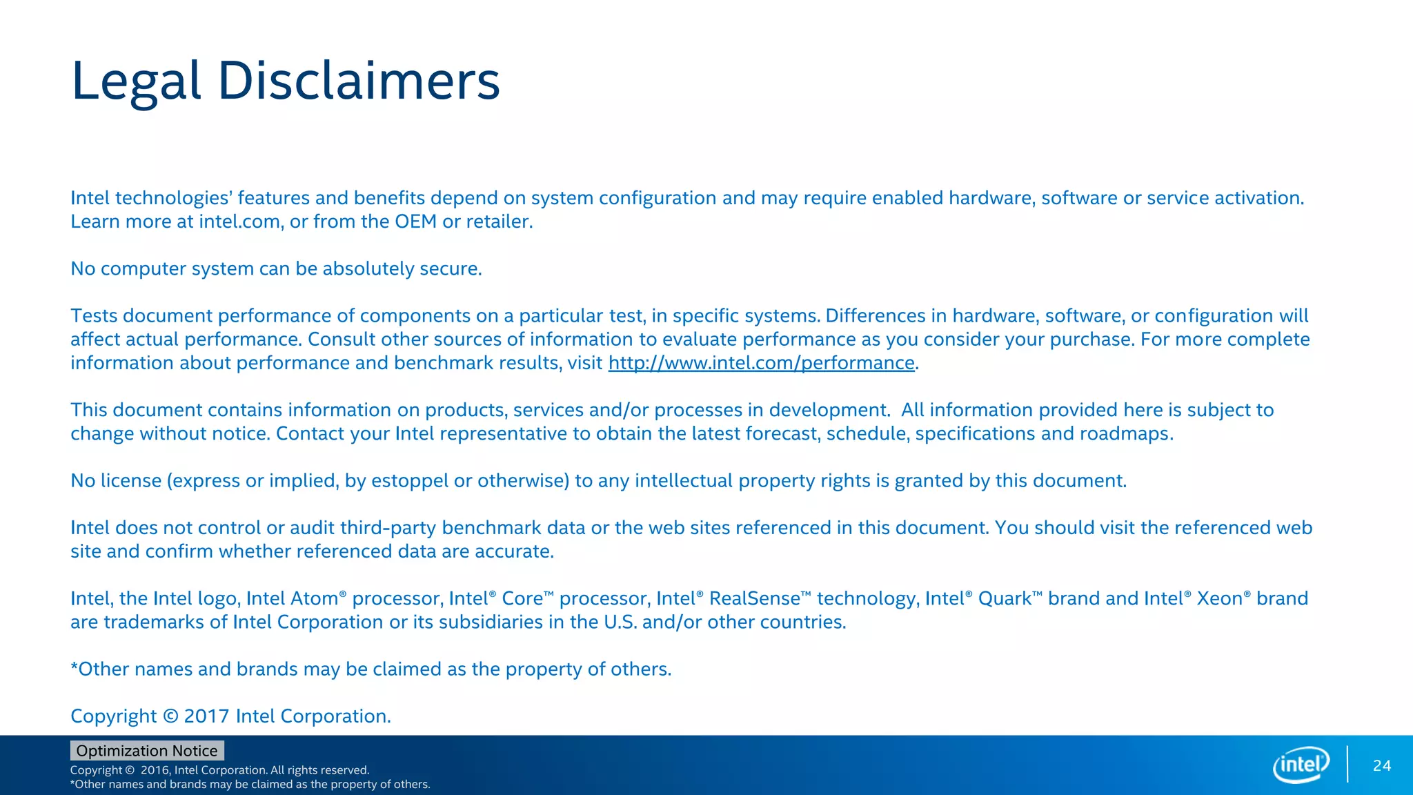 Copyright © 2016, Intel Corporation. All rights reserved.
*Other names and brands may be claimed as the property of others.
Optimization Notice
24
Legal Disclaimers
Intel technologies’ features and benefits depend on system configuration and may require enabled hardware, software or service activation.
Learn more at intel.com, or from the OEM or retailer.
No computer system can be absolutely secure.
Tests document performance of components on a particular test, in specific systems. Differences in hardware, software, or configuration will
affect actual performance. Consult other sources of information to evaluate performance as you consider your purchase. For more complete
information about performance and benchmark results, visit http://www.intel.com/performance.
This document contains information on products, services and/or processes in development. All information provided here is subject to
change without notice. Contact your Intel representative to obtain the latest forecast, schedule, specifications and roadmaps.
No license (express or implied, by estoppel or otherwise) to any intellectual property rights is granted by this document.
Intel does not control or audit third-party benchmark data or the web sites referenced in this document. You should visit the referenced web
site and confirm whether referenced data are accurate.
Intel, the Intel logo, Intel Atom® processor, Intel® Core™ processor, Intel® RealSense™ technology, Intel® Quark™ brand and Intel® Xeon® brand
are trademarks of Intel Corporation or its subsidiaries in the U.S. and/or other countries.
*Other names and brands may be claimed as the property of others.
Copyright © 2017 Intel Corporation.
 