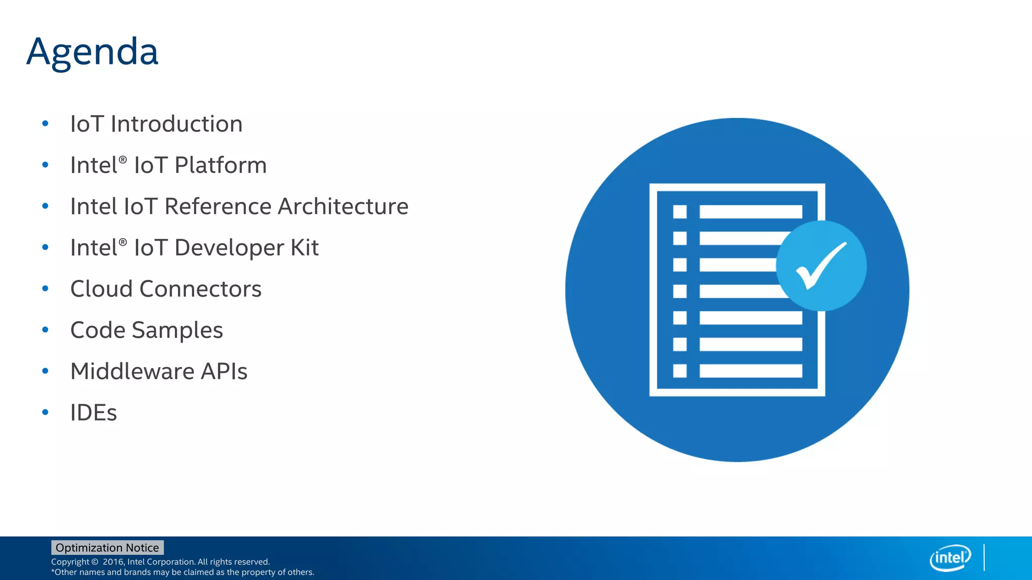 Copyright © 2016, Intel Corporation. All rights reserved.
*Other names and brands may be claimed as the property of others.
Optimization Notice
• IoT Introduction
• Intel® IoT Platform
• Intel IoT Reference Architecture
• Intel® IoT Developer Kit
• Cloud Connectors
• Code Samples
• Middleware APIs
• IDEs
Agenda
 