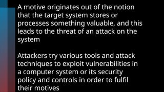 A motive originates out of the notion
that the target system stores or
processes something valuable, and this
leads to the threat of an attack on the
system
Attackers try various tools and attack
techniques to exploit vulnerabilities in
a computer system or its security
policy and controls in order to fulfil
their motives
 