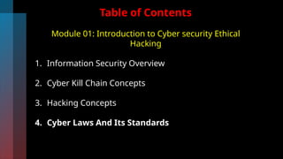Table of Contents
Module 01: Introduction to Cyber security Ethical
Hacking
1. Information Security Overview
2. Cyber Kill Chain Concepts
3. Hacking Concepts
4. Cyber Laws And Its Standards
 