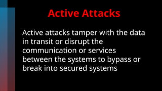 Active Attacks
Active attacks tamper with the data
in transit or disrupt the
communication or services
between the systems to bypass or
break into secured systems
 
