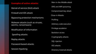 Examples of active attacks:
Denial-of-service (DoS) attack
Firewall and IDS attack
Bypassing protection mechanisms
Malware attacks (such as viruses,
worms, ransomware)
Modification of information
Spoofing attacks
Replay attacks
Password-based attacks
Session hijacking
Man-in-the-Middle attack
DNS and ARP poisoning
Compromised-key attack
Close-in Attacks
Profiling
Arbitrary code execution
Privilege escalation
Backdoor access
Cryptography attacks
SQL injection
XSS attacks
Directory traversal attacks
 