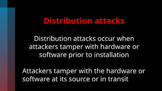 Distribution attacks
Distribution attacks occur when
attackers tamper with hardware or
software prior to installation
Attackers tamper with the hardware or
software at its source or in transit
 