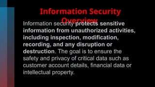 Information Security
Overview
Information security protects sensitive
information from unauthorized activities,
including inspection, modification,
recording, and any disruption or
destruction. The goal is to ensure the
safety and privacy of critical data such as
customer account details, financial data or
intellectual property.
 